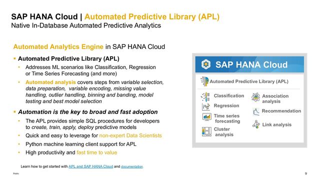 9
Public
SAP HANA Cloud | Automated Predictive Library (APL)
Native In-Database Automated Predictive Analytics
Automated Analytics Engine in SAP HANA Cloud
§ Automated Predictive Library (APL)
• Addresses ML scenarios like Classification, Regression
or Time Series Forecasting (and more)
• Automated analysis covers steps from variable selection,
data preparation, variable encoding, missing value
handling, outlier handling, binning and banding, model
testing and best model selection
§ Automation is the key to broad and fast adoption
• The APL provides simple SQL procedures for developers
to create, train, apply, deploy predictive models
• Quick and easy to leverage for non-expert Data Scientists
• Python machine learning client support for APL
• High productivity and fast time to value
Automated Predictive Library (APL)
Classification
Regression
Cluster
analysis
Time series
forecasting
Association
analysis
Recommendation
Link analysis
SAP HANA Cloud
Learn how to get started with APL and SAP HANA Cloud and documentation.
