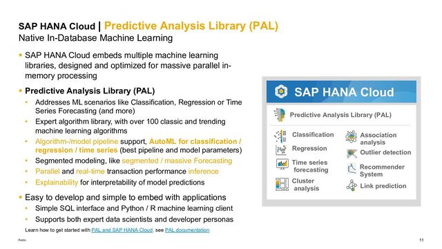 11
Public
SAP HANA Cloud | Predictive Analysis Library (PAL)
Native In-Database Machine Learning
§ SAP HANA Cloud embeds multiple machine learning
libraries, designed and optimized for massive parallel in-
memory processing
§ Predictive Analysis Library (PAL)
• Addresses ML scenarios like Classification, Regression or Time
Series Forecasting (and more)
• Expert algorithm library, with over 100 classic and trending
machine learning algorithms
• Algorithm-/model pipeline support, AutoML for classification /
regression / time series (best pipeline and model parameters)
• Segmented modeling, like segmented / massive Forecasting
• Parallel and real-time transaction performance inference
• Explainability for interpretability of model predictions
§ Easy to develop and simple to embed with applications
• Simple SQL interface and Python / R machine learning client
• Supports both expert data scientists and developer personas
Predictive Analysis Library (PAL)
Classification
Regression
Cluster
analysis
Time series
forecasting
Association
analysis
Recommender
System
Link prediction
Outlier detection
SAP HANA Cloud
Learn how to get started with PAL and SAP HANA Cloud, see PAL documentation.
