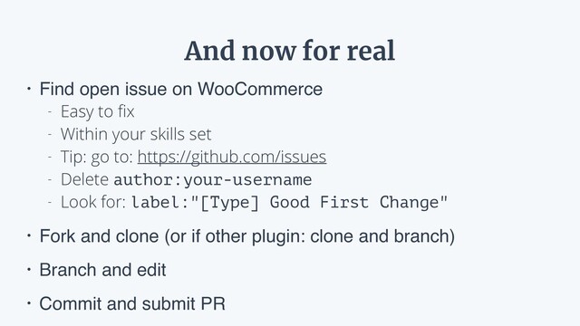And now for real
• Find open issue on WooCommerce
- Easy to ﬁx
- Within your skills set
- Tip: go to: https://github.com/issues
- Delete author:your-username
- Look for: label:"[Type] Good First Change"
• Fork and clone (or if other plugin: clone and branch)
• Branch and edit
• Commit and submit PR

