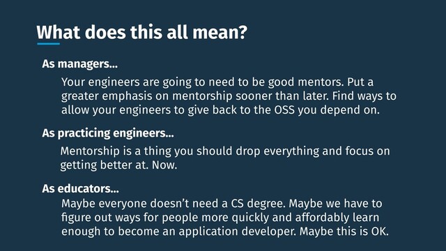 What does this all mean?
As educators…
As managers…
As practicing engineers…
Maybe everyone doesn’t need a CS degree. Maybe we have to
ﬁgure out ways for people more quickly and affordably learn
enough to become an application developer. Maybe this is OK.
Your engineers are going to need to be good mentors. Put a
greater emphasis on mentorship sooner than later. Find ways to
allow your engineers to give back to the OSS you depend on.
Mentorship is a thing you should drop everything and focus on
getting better at. Now.
