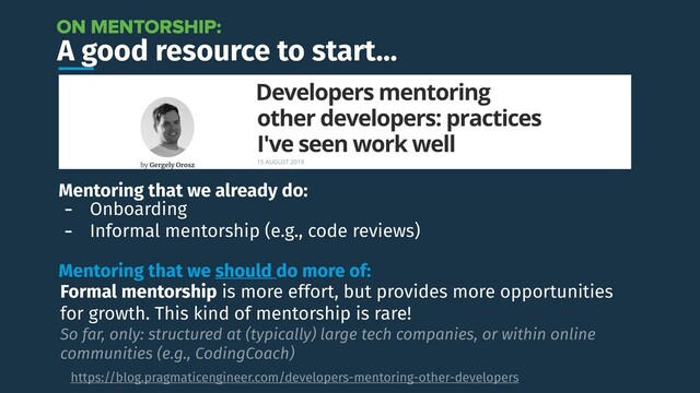 A good resource to start…
https://blog.pragmaticengineer.com/developers-mentoring-other-developers
ON MENTORSHIP:
Mentoring that we already do:
- Onboarding
- Informal mentorship (e.g., code reviews)
Mentoring that we should do more of:
Formal mentorship is more effort, but provides more opportunities
for growth. This kind of mentorship is rare!
So far, only: structured at (typically) large tech companies, or within online
communities (e.g., CodingCoach)
