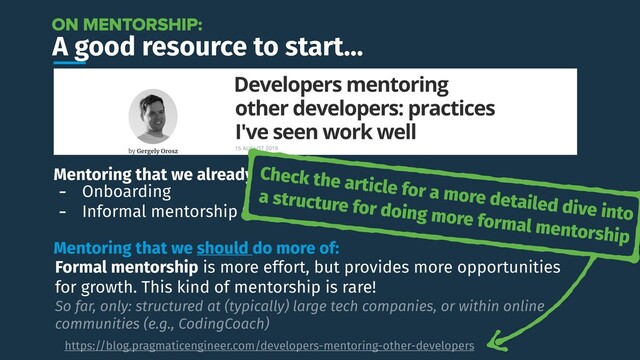A good resource to start…
https://blog.pragmaticengineer.com/developers-mentoring-other-developers
ON MENTORSHIP:
Mentoring that we already do:
- Onboarding
- Informal mentorship (e.g., code reviews)
Mentoring that we should do more of:
Formal mentorship is more effort, but provides more opportunities
for growth. This kind of mentorship is rare!
So far, only: structured at (typically) large tech companies, or within online
communities (e.g., CodingCoach)
Check the article for a more detailed dive into
a structure for doing more formal mentorship
