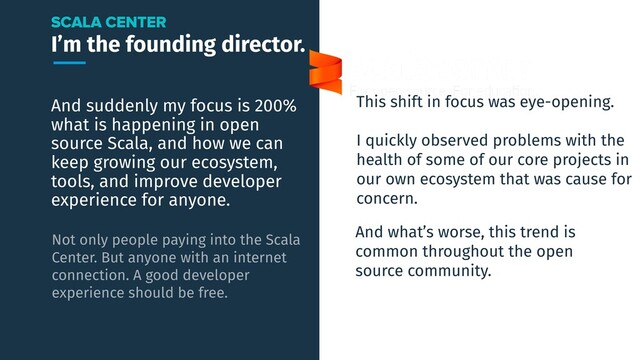 I’m the founding director.
And suddenly my focus is 200%
what is happening in open
source Scala, and how we can
keep growing our ecosystem,
tools, and improve developer
experience for anyone.
SCALA CENTER
Not only people paying into the Scala
Center. But anyone with an internet
connection. A good developer
experience should be free.
This shift in focus was eye-opening.
I quickly observed problems with the
health of some of our core projects in
our own ecosystem that was cause for
concern.
And what’s worse, this trend is
common throughout the open
source community.
