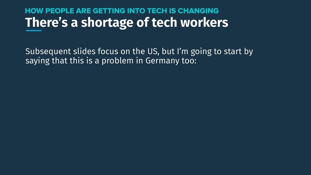There’s a shortage of tech workers
HOW PEOPLE ARE GETTING INTO TECH IS CHANGING
Subsequent slides focus on the US, but I’m going to start by
saying that this is a problem in Germany too:
