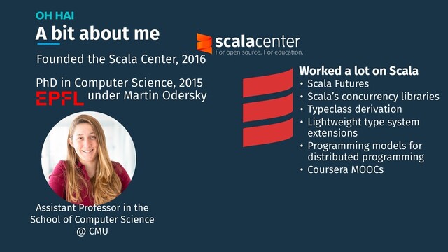 A bit about me
OH HAI
Assistant Professor in the
School of Computer Science
@ CMU
Founded the Scala Center, 2016
PhD in Computer Science, 2015
under Martin Odersky
• Scala Futures
• Scala’s concurrency libraries
• Typeclass derivation
• Lightweight type system
extensions
• Programming models for
distributed programming
• Coursera MOOCs
Worked a lot on Scala
