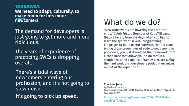We need to adapt, culturally, to
make room for lots more
newcomers
The demand for developers is
just going to get more and more
ridiculous.
TAKEAWAY:
The years of experience of
practicing SWEs is dropping
overall.
There’s a tidal wave of
newcomers entering our
profession, and it’s not going to
slow down.
It’s going to pick up speed.
The New Jobs
By Marina Krakovsky
Communications of the ACM, January 2018, Vol. 61 No. 1, Pages 21-23
10.1145/3157077
What do we do?
"New frameworks are lowering the barrier to
entry," Caleb Fristoe (founder of CodeTN) says;
that's a far cry from the days when you had to
learn the syntax of several programming
languages to build useful software. "Rather than
typing these seven lines of code to get a menu to
pop down, you just download the framework from
a code base that allows you to do that in a
simpler way," he explains. "Frameworks are taking
the hard work that developers prided themselves
on out of the equation."
https://cacm.acm.org/magazines/2018/1/223883-the-
new-jobs/fulltext
