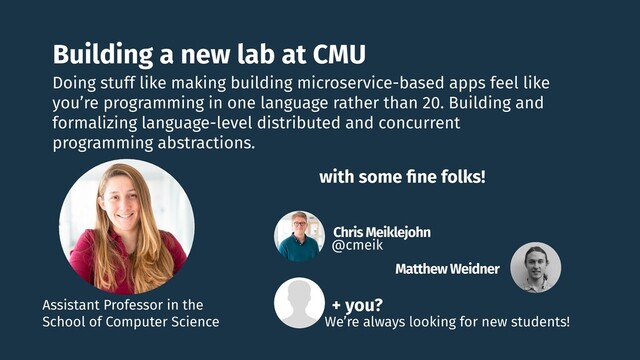 Building a new lab at CMU
Doing stuff like making building microservice-based apps feel like
you’re programming in one language rather than 20. Building and
formalizing language-level distributed and concurrent
programming abstractions.
Assistant Professor in the
School of Computer Science
Chris Meiklejohn
@cmeik
Matthew Weidner
with some ﬁne folks!
+ you?
We’re always looking for new students!
