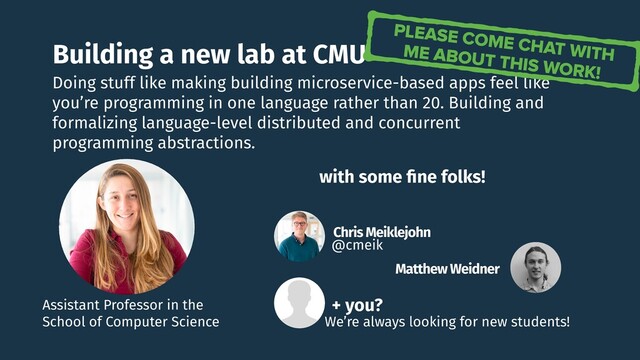 Building a new lab at CMU
Doing stuff like making building microservice-based apps feel like
you’re programming in one language rather than 20. Building and
formalizing language-level distributed and concurrent
programming abstractions.
Assistant Professor in the
School of Computer Science
PLEASE COME CHAT WITH
ME ABOUT THIS WORK!
Chris Meiklejohn
@cmeik
Matthew Weidner
with some ﬁne folks!
+ you?
We’re always looking for new students!
