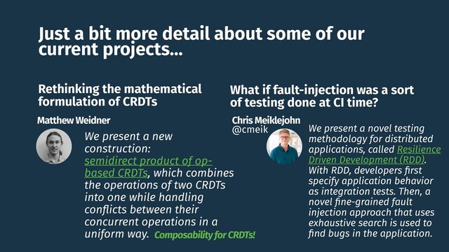 Just a bit more detail about some of our
current projects…
We present a new
construction:
semidirect product of op-
based CRDTs, which combines
the operations of two CRDTs
into one while handling
conﬂicts between their
concurrent operations in a
uniform way.
Chris Meiklejohn
@cmeik
Rethinking the mathematical
formulation of CRDTs
Matthew Weidner
What if fault-injection was a sort
of testing done at CI time?
We present a novel testing
methodology for distributed
applications, called Resilience
Driven Development (RDD).
With RDD, developers ﬁrst
specify application behavior
as integration tests. Then, a
novel ﬁne-grained fault
injection approach that uses
exhaustive search is used to
ﬁnd bugs in the application.
Composability for CRDTs!
