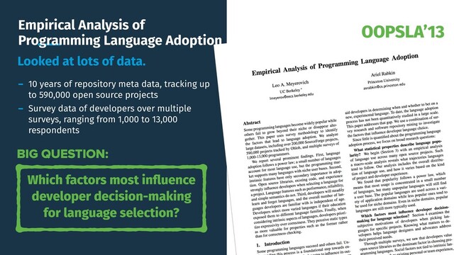 OOPSLA’13
Empirical Analysis of
Programming Language Adoption
Looked at lots of data.
- 10 years of repository meta data, tracking up
to 590,000 open source projects
- Survey data of developers over multiple
surveys, ranging from 1,000 to 13,000
respondents
Which factors most inﬂuence
developer decision-making
for language selection?
BIG QUESTION:
