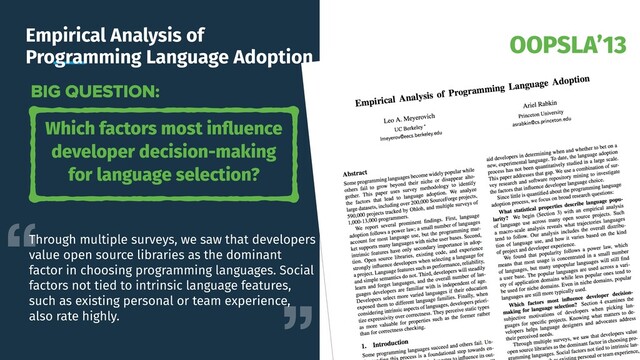 OOPSLA’13
Empirical Analysis of
Programming Language Adoption
Which factors most inﬂuence
developer decision-making
for language selection?
BIG QUESTION:
Through multiple surveys, we saw that developers
value open source libraries as the dominant
factor in choosing programming languages. Social
factors not tied to intrinsic language features,
such as existing personal or team experience,
also rate highly.
