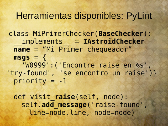 Herramientas disponibles: PyLint
class MiPrimerChecker(BaseChecker):
__implements__ = IAstroidChecker
name = “Mi Primer chequeador”
msgs = {
'W0999':('Encontre raise en %s',
'try-found', 'se encontro un raise')}
priority = -1
def visit_raise(self, node):
self.add_message('raise-found',
line=node.line, node=node)
