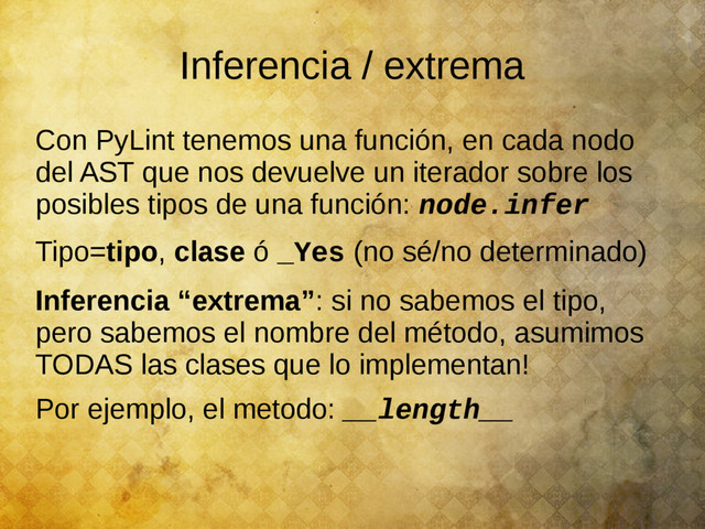 Inferencia / extrema
Con PyLint tenemos una función, en cada nodo
del AST que nos devuelve un iterador sobre los
posibles tipos de una función: node.infer
Tipo=tipo, clase ó _Yes (no sé/no determinado)
Inferencia “extrema”: si no sabemos el tipo,
pero sabemos el nombre del método, asumimos
TODAS las clases que lo implementan!
Por ejemplo, el metodo: __length__
