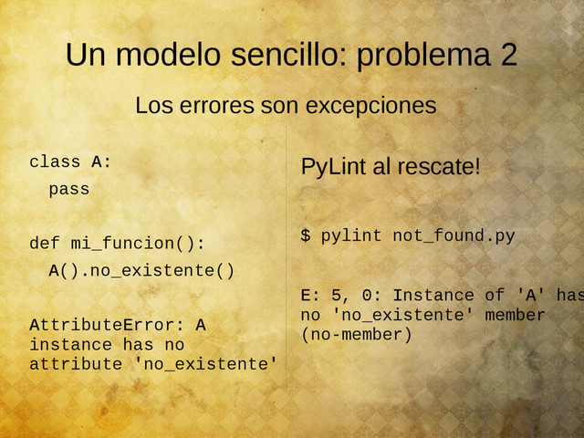 Un modelo sencillo: problema 2
class A:
pass
def mi_funcion():
A().no_existente()
AttributeError: A
instance has no
attribute 'no_existente'
PyLint al rescate!
$ pylint not_found.py
E: 5, 0: Instance of 'A' has
no 'no_existente' member
(no-member)
Los errores son excepciones
