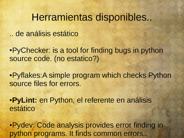 Herramientas disponibles..
.. de análisis estático
●
PyChecker: is a tool for finding bugs in python
source code. (no estatico?)
●
Pyflakes:A simple program which checks Python
source files for errors.
●
PyLint: en Python, el referente en análisis
estático
●
Pydev: Code analysis provides error finding in
python programs. It finds common errors..
