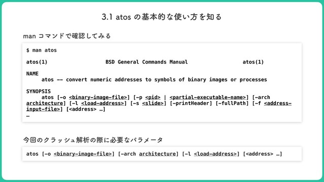 BUPTͷجຊతͳ࢖͍ํΛ஌Δ
$ man atos


atos(1) BSD General Commands Manual atos(1)


NAME


atos -- convert numeric addresses to symbols of binary images or processes


SYNOPSIS


atos [-o ] [-p  | ] [-arch
architecture] [-l ] [-s ] [-printHeader] [-fullPath] [-f ] [<address> …]


…
NBOίϚϯυͰ֬ೝͯ͠ΈΔ
atos [-o ] [-arch architecture] [-l ] [<address> …]
ࠓճͷΫϥογϡղੳͷࡍʹඞཁͳύϥϝʔλ
</address>
</address>