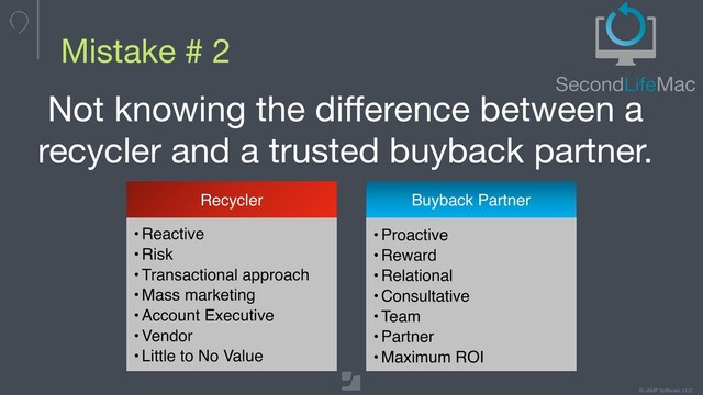© JAMF Software, LLC
Mistake # 2
Not knowing the difference between a
recycler and a trusted buyback partner.
Recycler
• Reactive
• Risk
• Transactional approach
• Mass marketing
• Account Executive
• Vendor
• Little to No Value
Buyback Partner
•Proactive
•Reward
•Relational
•Consultative
•Team
•Partner
•Maximum ROI
