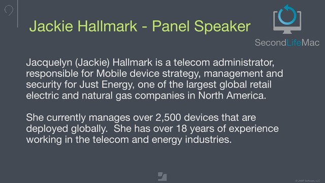 © JAMF Software, LLC
Jackie Hallmark - Panel Speaker
Jacquelyn (Jackie) Hallmark is a telecom administrator,
responsible for Mobile device strategy, management and
security for Just Energy, one of the largest global retail
electric and natural gas companies in North America. 

She currently manages over 2,500 devices that are
deployed globally. She has over 18 years of experience
working in the telecom and energy industries.
