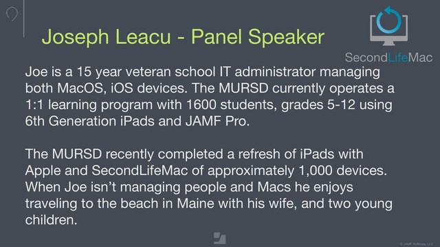 © JAMF Software, LLC
Joseph Leacu - Panel Speaker
Joe is a 15 year veteran school IT administrator managing
both MacOS, iOS devices. The MURSD currently operates a
1:1 learning program with 1600 students, grades 5-12 using
6th Generation iPads and JAMF Pro. 

The MURSD recently completed a refresh of iPads with
Apple and SecondLifeMac of approximately 1,000 devices.
When Joe isn’t managing people and Macs he enjoys
traveling to the beach in Maine with his wife, and two young
children.
