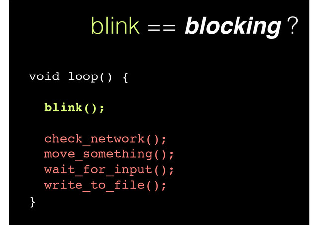 blink == blocking ?
void loop() {!
!
blink();!
!
check_network();!
move_something();!
wait_for_input();!
write_to_file();!
}
