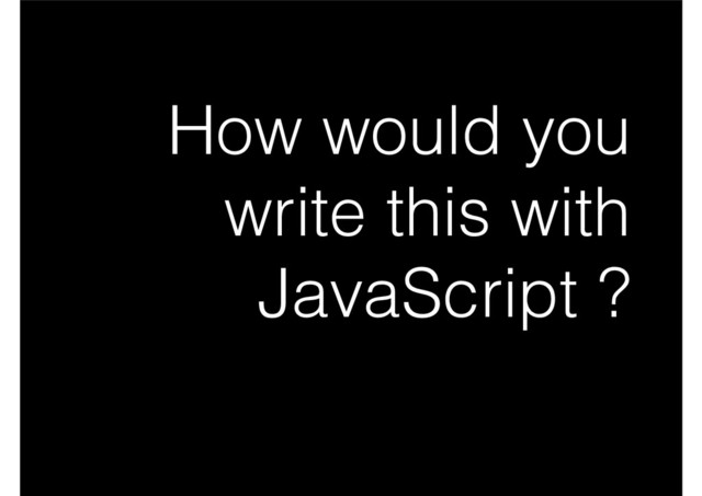 How would you
write this with
JavaScript ?
