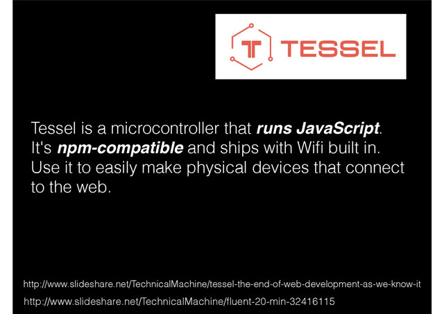 http://www.slideshare.net/TechnicalMachine/tessel-the-end-of-web-development-as-we-know-it
Tessel is a microcontroller that runs JavaScript.
It's npm-compatible and ships with Wiﬁ built in.
Use it to easily make physical devices that connect
to the web.
http://www.slideshare.net/TechnicalMachine/ﬂuent-20-min-32416115
