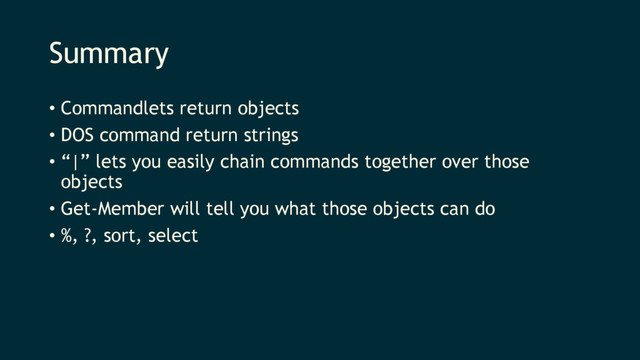 Summary
• Commandlets return objects
• DOS command return strings
• “|” lets you easily chain commands together over those
objects
• Get-Member will tell you what those objects can do
• %, ?, sort, select
