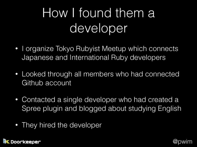@pwim
How I found them a
developer
• I organize Tokyo Rubyist Meetup which connects
Japanese and International Ruby developers
• Looked through all members who had connected
Github account
• Contacted a single developer who had created a
Spree plugin and blogged about studying English
• They hired the developer
