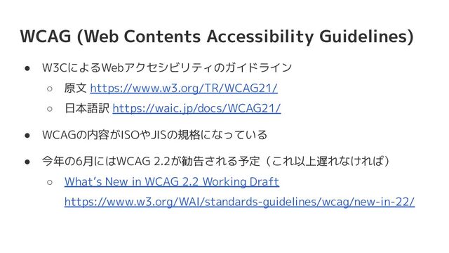WCAG (Web Contents Accessibility Guidelines)
● W3CによるWebアクセシビリティのガイドライン
○ 原文 https://www.w3.org/TR/WCAG21/
○ 日本語訳 https://waic.jp/docs/WCAG21/
● WCAGの内容がISOやJISの規格になっている
● 今年の6月にはWCAG 2.2が勧告される予定（これ以上遅れなければ）
○ What’s New in WCAG 2.2 Working Draft
https://www.w3.org/WAI/standards-guidelines/wcag/new-in-22/
