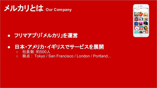 7
メルカリとは Our Company
● フリマアプリ「メルカリ」を運営
● 日本・アメリカ・イギリスでサービスを展開
○ 社員数：約500人
○ 拠点 : Tokyo / San Francisco / London / Portland...
