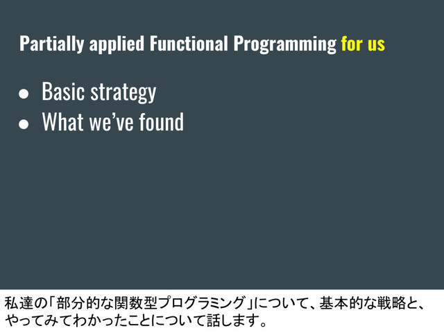 Partially applied Functional Programming for us
● Basic strategy
● What we’ve found
私達の「部分的な関数型プログラミング」について、基本的な戦略と、
やってみてわかったことについて話します。
