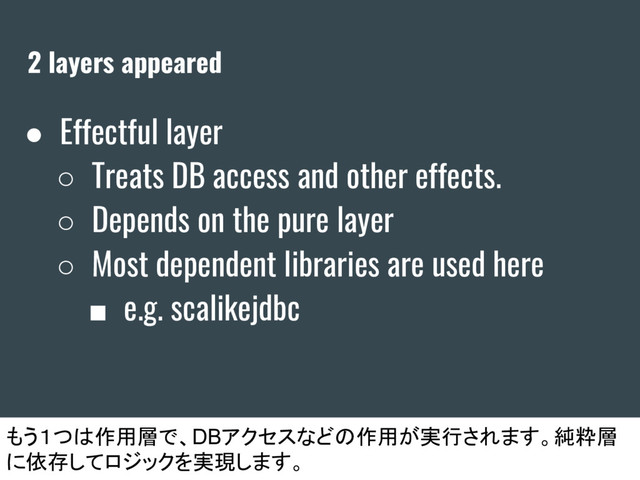 2 layers appeared
● Effectful layer
○ Treats DB access and other effects.
○ Depends on the pure layer
○ Most dependent libraries are used here
■ e.g. scalikejdbc
もう１つは作用層で、DBアクセスなどの作用が実行されます。純粋層
に依存してロジックを実現します。
