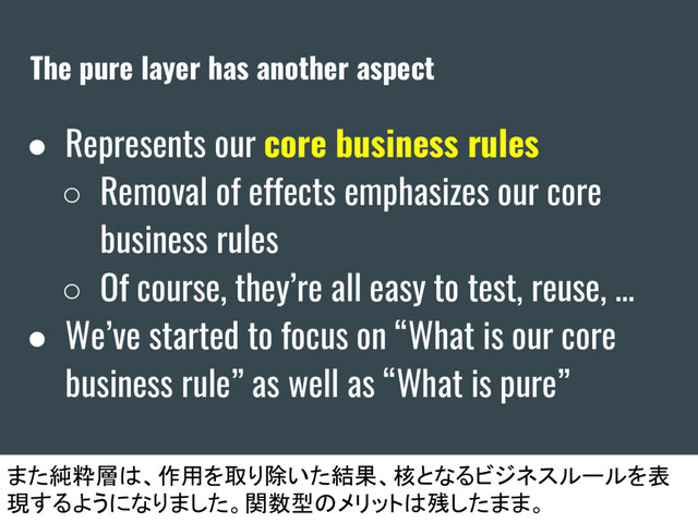 The pure layer has another aspect
● Represents our core business rules
○ Removal of effects emphasizes our core
business rules
○ Of course, they’re all easy to test, reuse, ...
● We’ve started to focus on “What is our core
business rule” as well as “What is pure”
また純粋層は、作用を取り除いた結果、核となるビジネスルールを表
現するようになりました。関数型のメリットは残したまま。
