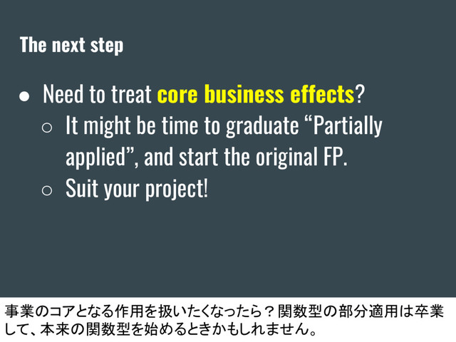 The next step
● Need to treat core business effects?
○ It might be time to graduate “Partially
applied”, and start the original FP.
○ Suit your project!
事業のコアとなる作用を扱いたくなったら？関数型の部分適用は卒業
して、本来の関数型を始めるときかもしれません。
