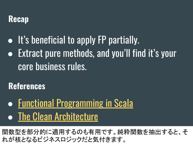 Recap
● It’s beneficial to apply FP partially.
● Extract pure methods, and you’ll find it’s your
core business rules.
References
関数型を部分的に適用するのも有用です。純粋関数を抽出すると、そ
れが核となるビジネスロジックだと気付きます。
● Functional Programming in Scala
● The Clean Architecture
