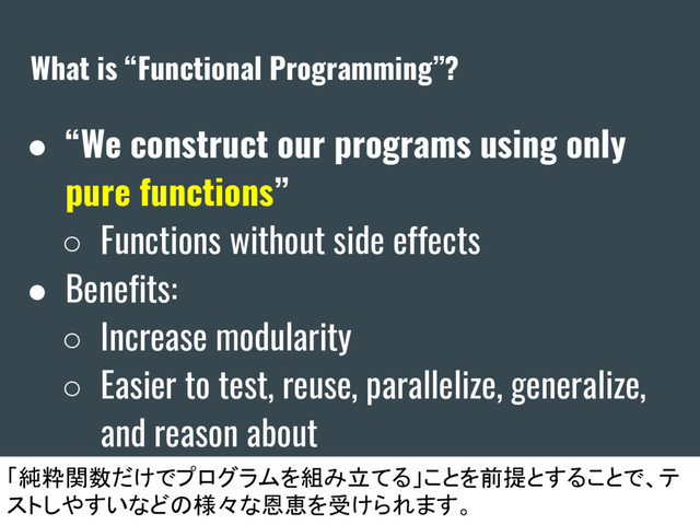What is “Functional Programming”?
● “We construct our programs using only
pure functions”
○ Functions without side effects
● Benefits:
○ Increase modularity
○ Easier to test, reuse, parallelize, generalize,
and reason about
「純粋関数だけでプログラムを組み立てる」ことを前提とすることで、テ
ストしやすいなどの様々な恩恵を受けられます。
