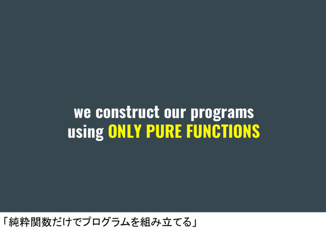 we construct our programs
using ONLY PURE FUNCTIONS
「純粋関数だけでプログラムを組み立てる」
