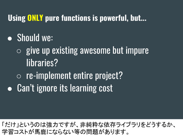 Using ONLY pure functions is powerful, but...
● Should we:
○ give up existing awesome but impure
libraries?
○ re-implement entire project?
● Can’t ignore its learning cost
「だけ」というのは強力ですが、非純粋な依存ライブラリをどうするか、
学習コストが馬鹿にならない等の問題があります。
