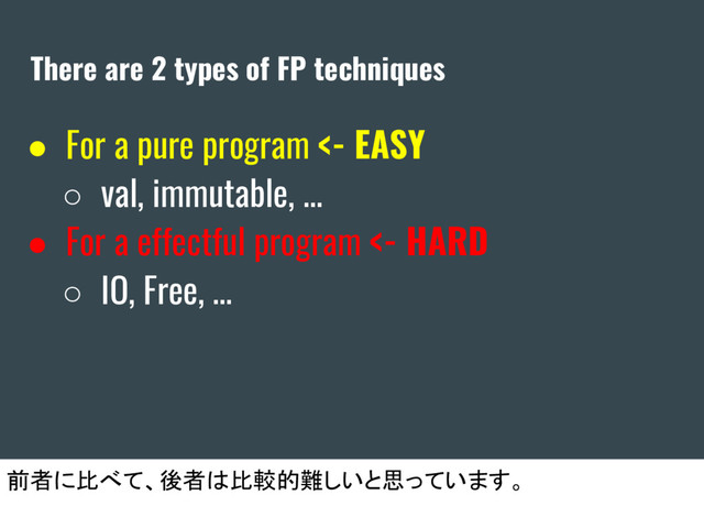 There are 2 types of FP techniques
● For a pure program <- EASY
○ val, immutable, ...
● For a effectful program <- HARD
○ IO, Free, …
前者に比べて、後者は比較的難しいと思っています。
