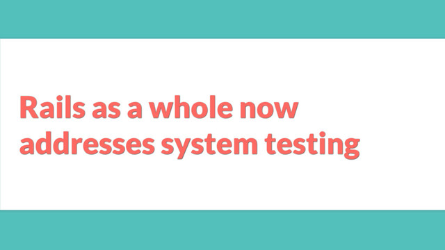Rails as a whole now
addresses system testing
