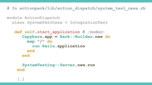 # In actionpack/lib/action_dispatch/system_test_case.rb
module ActionDispatch
class SystemTestCase < IntegrationTest
def self.start_application # :nodoc:
Capybara.app = Rack::Builder.new do
map "/" do
run Rails.application
end
end
SystemTesting::Server.new.run
end
[…]
