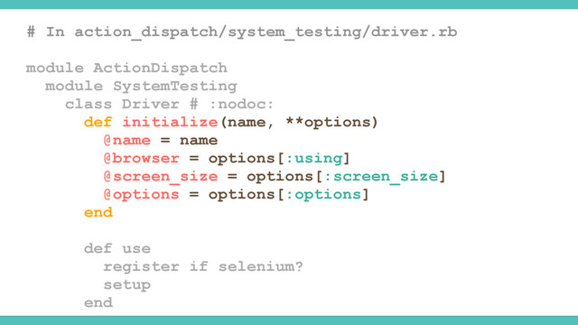 # In action_dispatch/system_testing/driver.rb
module ActionDispatch
module SystemTesting
class Driver # :nodoc:
def initialize(name, **options)
@name = name
@browser = options[:using]
@screen_size = options[:screen_size]
@options = options[:options]
end
def use
register if selenium?
setup
end
