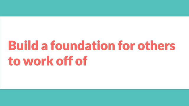 Build a foundation for others
to work off of
