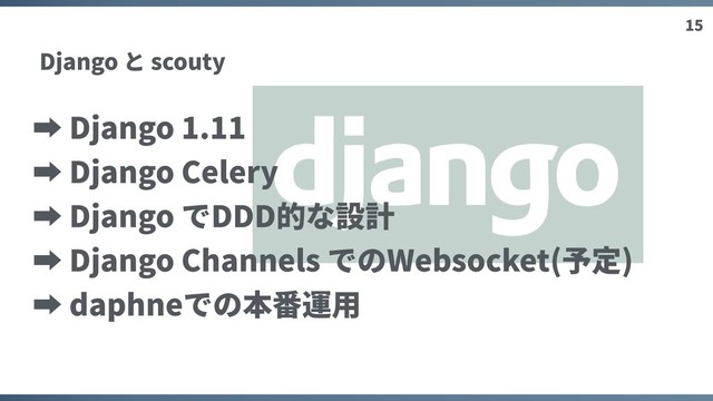 15
Django と scouty
➡ Django 1.11
➡ Django Celery
➡ Django でDDD的な設計
➡ Django Channels でのWebsocket(予定)
➡ daphneでの本番運⽤
