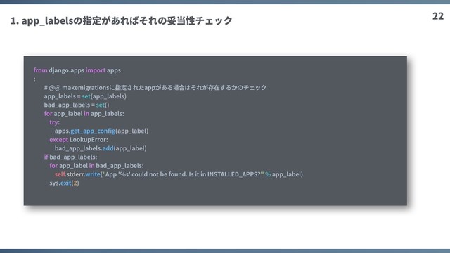 22
1. app_labelsの指定があればそれの妥当性チェック
from django.apps import apps
:
# @@ makemigrationsに指定されたappがある場合はそれが存在するかのチェック
app_labels = set(app_labels)
bad_app_labels = set()
for app_label in app_labels:
try:
apps.get_app_conﬁg(app_label)
except LookupError:
bad_app_labels.add(app_label)
if bad_app_labels:
for app_label in bad_app_labels:
self.stderr.write("App '%s' could not be found. Is it in INSTALLED_APPS?" % app_label)
sys.exit(2)
