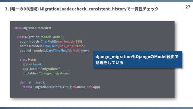 27
3. (唯⼀のDB接続) MigrationLoader.check_consistent_historyで⼀貫性チェック
class MigrationRecorder:
:
class Migration(models.Model):
app = models.CharField(max_length=255)
name = models.CharField(max_length=255)
applied = models.DateTimeField(default=now)
class Meta:
apps = Apps()
app_label = "migrations"
db_table = "django_migrations"
def __str__(self):
return "Migration %s for %s" % (self.name, self.app)
django_migrationもDjangoのModel経由で
処理をしている
