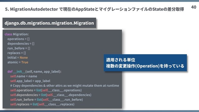 40
5. MigrationAutodetector で現在のAppStateとマイグレーションファイルのStateの差分取得
django.db.migrations.migration.Migration
class Migration:
operations = []
dependencies = []
run_before = []
replaces = []
initial = None
atomic = True
def __init__(self, name, app_label):
self.name = name
self.app_label = app_label
# Copy dependencies & other attrs as we might mutate them at runtime
self.operations = list(self.__class__.operations)
self.dependencies = list(self.__class__.dependencies)
self.run_before = list(self.__class__.run_before)
self.replaces = list(self.__class__.replaces)
適⽤される単位
複数の変更操作(Operation)を持っている
