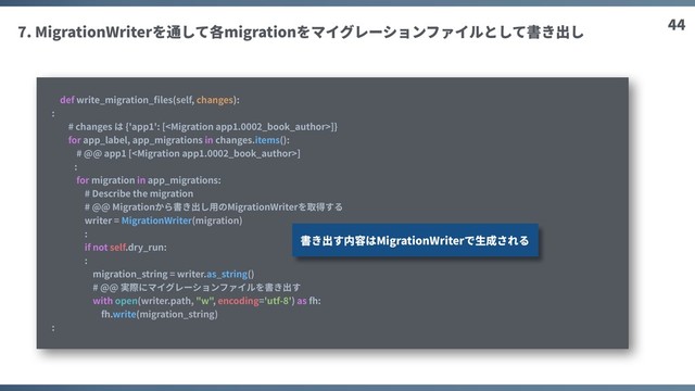 44
7. MigrationWriterを通して各migrationをマイグレーションファイルとして書き出し
def write_migration_ﬁles(self, changes):
:
# changes は {'app1': []}
for app_label, app_migrations in changes.items():
# @@ app1 []
:
for migration in app_migrations:
# Describe the migration
# @@ Migrationから書き出し⽤のMigrationWriterを取得する
writer = MigrationWriter(migration)
:
if not self.dry_run:
:
migration_string = writer.as_string()
# @@ 実際にマイグレーションファイルを書き出す
with open(writer.path, "w", encoding='utf-8') as fh:
fh.write(migration_string)
:
書き出す内容はMigrationWriterで⽣成される

