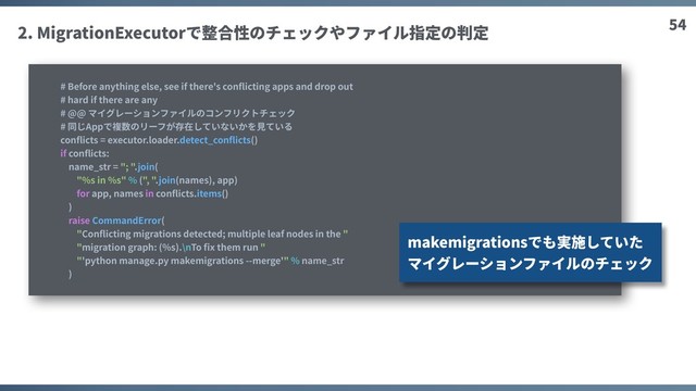 54
2. MigrationExecutorで整合性のチェックやファイル指定の判定
# Before anything else, see if there's conﬂicting apps and drop out
# hard if there are any
# @@ マイグレーションファイルのコンフリクトチェック
# 同じAppで複数のリーフが存在していないかを⾒ている
conﬂicts = executor.loader.detect_conﬂicts()
if conﬂicts:
name_str = "; ".join(
"%s in %s" % (", ".join(names), app)
for app, names in conﬂicts.items()
)
raise CommandError(
"Conﬂicting migrations detected; multiple leaf nodes in the "
"migration graph: (%s).\nTo ﬁx them run "
"'python manage.py makemigrations --merge'" % name_str
)
makemigrationsでも実施していた
マイグレーションファイルのチェック
