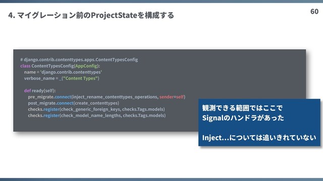60
4. マイグレーション前のProjectStateを構成する
# django.contrib.contenttypes.apps.ContentTypesConﬁg
class ContentTypesConﬁg(AppConﬁg):
name = 'django.contrib.contenttypes'
verbose_name = _("Content Types")
def ready(self):
pre_migrate.connect(inject_rename_contenttypes_operations, sender=self)
post_migrate.connect(create_contenttypes)
checks.register(check_generic_foreign_keys, checks.Tags.models)
checks.register(check_model_name_lengths, checks.Tags.models)
観測できる範囲ではここで
Signalのハンドラがあった
Inject については追いきれていない
